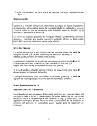 7.5.4¿En qué momento se debe indicar el abordaje quirúrgico del paciente con
     HD?

Recomendación


Considere la remisión para posible intervención quirúrgica en casos de presencia
de signos rojos como ruptura aguda del manguito rotador en trabajadores jóvenes
y en los casos en que se encuentra seria limitación funcional, luxación de la
articulación glenohumeral o fractura.

Los casos de rupturas parciales del manguito rotador y pinzamientos requieren
requieren valoración por cirugía, cuando la evolución clínica es desfavorable
luego de 3 meses de tratamiento conservador juicioso.


Nivel de evidencia

La reparación quirúrgica está indicada en las rupturas totales del Nivel 2+
manguito rotador que causen debilidad para elevación del brazo o
rotación, particularmente en trabajadores jóvenes.

La reparación quirúrgica de luxaciones traumáticas de hombro esta Nivel 2 +
indicada en pacientes sintomáticos, con inestabilidad articular que
origine déficit funcional y antecedente de episodios previos.

El procedimiento de elección para el síndrome de pinzamiento es la Nivel 2+
descompresión artroscópica de hombro.

La cirugía artroscopica para pinzamiento subacromial grado II y un Nivel 1+
régimen de fisioterapia supervisado ha demostrado efectos similares.


Grado de recomendación: B

Resumen Crítico de la Evidencia

Las indicaciones para remisión a tratamiento quirúrgico son rupturas totales del
manguito rotador y luxación glenohumeral. En estas afecciones se cuenta con
evidencia clínica e imagenológica dell beneficio a largo y corto plazo, de la
reparación quirúrgica. En los casos de duda o persistencia de los síntomas, la
remisión del paciente al especialista puede ayudar para la resolución de
síntomas.




                                      93
 
