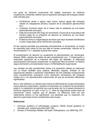Las guías de medicina ocupacional del colegio americano de medicina
ocupacional y ambiental, refieren que la reparación quirúrgica del manguito rotador
está indicada para:

    •     Condiciones serias o signos rojos (como ruptura aguda del manguito
          rotador en trabajadores jóvenes, luxación de la articulación glenohumeral
          etc.)
    •     Limitación funcional mayor de 4 meses más la existencia de una lesión
          potencialmente quirúrgica.
    •     Falla del incremento del rango de movimiento y fuerza de la musculatura del
          hombro luego de un programa de ejercicio en presencia de una lesion
          potencialmente quirúrgica.
    •     Evidencia clinica e imagenologica de lesion que haya mostrado beneficiarse
          a corto y largo plazo de la intervención quirúrgica.

En las rupturas parciales que presentan primariamente un pinzamiento, la cirugía
es reservada para casos en los que falla el manejo conservador, descrito en la
recomendación 7.5.1, realizado durante tres meses.

El procedimiento de elección es usualmente la descompresión por artroscopia.
Ahmad (2004), plantea las metas de este procedimiento son: 1) Preservación o
meticulosa reparación de la inserción del origen del deltoides, 2) Adecuada
descompresión del espacio subacromial, 3) reparación libre de tensión, 4) Fijación
segura del tendón a la tuberosidad mayor y 5) Rehabilitación supervisada

Las ventajas de este procedimiento frente a la reparación abierta se relacionan
con la mayor facilidad para explorar diferentes ángulos, limitada en las
reparaciones abiertas a exposición anterolateral. Se han realizado comparaciones
entre procedimientos quirúrgicos como reparación artroscopica del manguito
rotador con o sin decomprensión subacromial, sin que se encuentren diferencias
significativas.

Brox y cols realizaron un estudio para evaluar la efectividad de cirugía artroscopica
versus ejercicio supervisado y placebo en pacientes con síndrome de pinzamiento
grado II. La realización de ejercicio tuvo una duración de 3 a 6 meses induciendo a
continuar regímenes en casa. A los 2 y ½ años de seguimiento ambos tipos de
intervención fueron mejores que el placebo. La diferencia entre los dos
tratamientos activos no fue significativa. Los pacientes que no mejoraron con
ejercicio supervisado fueron considerados para cirugía.

Referencias

1       American academy of orthopeaedic surgeons. AAOS clinical guideline on
        shoulder pain: support document.2001.23p.
2       Ahmad, C Arhroscopic Rotator cuff repair. Orthopeadics. Jun 2004.Pág. 570.




                                           94
 