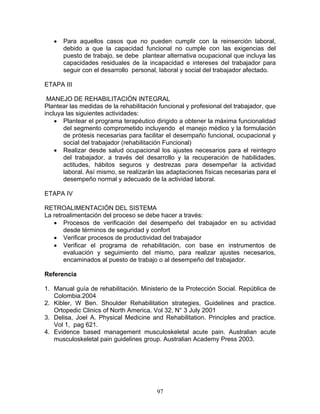 •   Para aquellos casos que no pueden cumplir con la reinserción laboral,
       debido a que la capacidad funcional no cumple con las exigencias del
       puesto de trabajo, se debe plantear alternativa ocupacional que incluya las
       capacidades residuales de la incapacidad e intereses del trabajador para
       seguir con el desarrollo personal, laboral y social del trabajador afectado.

ETAPA III

 MANEJO DE REHABILITACIÓN INTEGRAL
Plantear las medidas de la rehabilitación funcional y profesional del trabajador, que
incluya las siguientes actividades:
    • Plantear el programa terapéutico dirigido a obtener la máxima funcionalidad
       del segmento comprometido incluyendo el manejo médico y la formulación
       de prótesis necesarias para facilitar el desempaño funcional, ocupacional y
       social del trabajador (rehabilitación Funcional)
    • Realizar desde salud ocupacional los ajustes necesarios para el reintegro
       del trabajador, a través del desarrollo y la recuperación de habilidades,
       actitudes, hábitos seguros y destrezas para desempeñar la actividad
       laboral. Así mismo, se realizarán las adaptaciones físicas necesarias para el
       desempeño normal y adecuado de la actividad laboral.

ETAPA IV

RETROALIMENTACIÓN DEL SISTEMA
La retroalimentación del proceso se debe hacer a través:
   • Procesos de verificación del desempeño del trabajador en su actividad
       desde términos de seguridad y confort
   • Verificar procesos de productividad del trabajador
   • Verificar el programa de rehabilitación, con base en instrumentos de
       evaluación y seguimiento del mismo, para realizar ajustes necesarios,
       encaminados al puesto de trabajo o al desempeño del trabajador.

Referencia

1. Manual guía de rehabilitación. Ministerio de la Protección Social. República de
   Colombia.2004
2. Kibler, W Ben. Shoulder Rehabilitation strategies, Guidelines and practice.
   Ortopedic Clinics of North America. Vol 32, N° 3 July 2001
3. Delisa, Joel A. Physical Medicine and Rehabilitation. Principles and practice.
   Vol 1, pag 621.
4. Evidence based management musculoskeletal acute pain. Australian acute
   musculoskeletal pain guidelines group. Australian Academy Press 2003.




                                         97
 