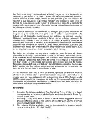 Los factores de riesgo relacionado con el trabajo juegan un papel importante en
desarrollo y perpetuación del dolor. Cuando los pacientes presentan síntomas,
desean conocer cuanto tiempo tomara su recuperación y si son capaces de
retornar a sus actividades específicas. Ofrecer una expectativa real sobre el
tiempo de recuperación puede reducir la ansiedad del paciente y estimular la
recuperación, sin embargo, esta información es muy esporadicamente ofrecida en
los niveles de cuidado primarios.

Una revisión sistemática fue conducida por Bongers (2002) para analizar el rol
ocupacional psicosocial, individual psicosocial y factores organizacionales de
trabajo, en el desarrollo, mantenimiento de síntomas en miembro superior.
Hallazgos consistentemente positivos a través de los estudios reportaron la
relación entre percepción alta de estrés en el trabajo y signos y síntomas de
hombro. Bajo control en el trabajo y altas demandas cuantitativas son fuertemente
asociadas con problemas de hombro. Cuando ambas, la demanda cualitativa y la
cuantitativa de trabajo son combinadas con alta percepción de estrés laboral, 62%
de los estudios muestran asociación con problemas de hombro.

De todos los estudios que reportaron asociación entre factores de riesgo
psicosocial en el trabajo y problemas de hombro, 74% tuvieron asociación positiva.
Solo un estudio de alta calidad reporta una asociación entre estrés no relacionado
con el trabajo y problemas de hombro. El tiempo requerido para la recuperación
del dolor puede ser influenciado por factores psicosociales del sitio de trabajo,
factores de demanda física en el trabajo y características personales. Xiaohong Z.
2005) sugiere que las mujeres presentan más problemas de hombro que los
hombres y su frecuencia se incrementa con la edad.

Se ha observado que solo el 50% de nuevos episodios de hombro doloroso
atendidos en cuidados médicos primarios muestran recuperación completa a los 6
meses, luego de 1 año esta proporción se incrementa solo a 60%. Kuijpers y cols
(2005) evaluaron criterios pronósticos de dolor de hombro encontrando que los
síntomas de larga duración, evolución progresiva de síntomas, y alta intensidad de
dolor fueron asociados con pobres resultados.

Referencias

1   Australian Acute Musculoskeletal Pain Guidelines Group. Evidence – Based
    management of acute musculoskeletal pain. Australian Academic Press Pty.
    Ltd. December 2003
2   Xiaohong, Zheng. Data from a study of effectiveness suggested potential
    prognostic factors related to the patterns of shoulder pain. Journal of clinical
    epidemiology 58 2005 823-830.
3   Ton Kuijpers. Clinical prediction rules for the prognosis of shoulder pain in
    general practice. Pain 1 20 2006 276-285.




                                        99
 