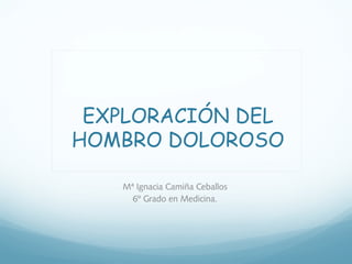 EXPLORACIÓN DEL 
HOMBRO DOLOROSO 
Mª Ignacia Camiña Ceballos 
6º Grado en Medicina. 
 