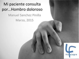 Mi paciente consulta
por…Hombro doloroso
Manuel Sanchez Pinilla
Marzo, 2015
 