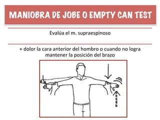 MANIOBRA DE JOBE O EMPTY CAN TEST
Evalúa	
  el	
  m.	
  supraespinoso	
  
+	
  dolor	
  la	
  cara	
  anterior	
  del	
  hombro	
  o	
  cuando	
  no	
  logra	
  
mantener	
  la	
  posición	
  del	
  brazo	
  
 