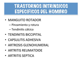 TRASTORNOS INTRÍNSICOS
ESPECIFICOS DEL HOMBRO
•  MANGUITO	
  ROTADOR	
  
– Pinzamiento	
  y	
  rotura	
  	
  
– TendiniHs	
  cálcica	
  
•  TENDINITIS	
  BICCIPITAL	
  
•  CAPSULITIS	
  ADHESIVA	
  
•  ARTROSIS	
  GLENOHUMERAL	
  
•  ARTRITIS	
  REUMATOIDE	
  
•  ARTRITIS	
  SEPTICA	
  
 