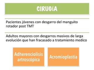 CIRUGÍA
Pacientes	
  jóvenes	
  con	
  desgarro	
  del	
  manguito	
  
rotador	
  post	
  TMT	
  
Adultos	
  mayores	
  con	
  desgarros	
  masivos	
  de	
  larga	
  
evolución	
  que	
  han	
  fracasado	
  a	
  tratamiento	
  medico	
  
Adherenciolisis
artroscópica
Acromioplastia
 
