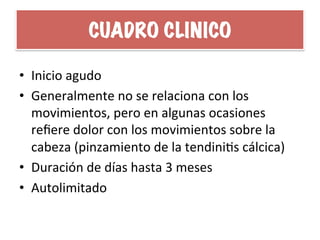 CUADRO CLINICO
•  Inicio	
  agudo	
  
•  Generalmente	
  no	
  se	
  relaciona	
  con	
  los	
  
movimientos,	
  pero	
  en	
  algunas	
  ocasiones	
  
reﬁere	
  dolor	
  con	
  los	
  movimientos	
  sobre	
  la	
  
cabeza	
  (pinzamiento	
  de	
  la	
  tendiniHs	
  cálcica)	
  
•  Duración	
  de	
  días	
  hasta	
  3	
  meses	
  
•  Autolimitado	
  
 