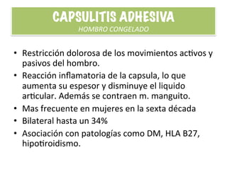 CAPSULITIS	
  ADHESIVA	
  
HOMBRO	
  CONGELADO	
  
•  Restricción	
  dolorosa	
  de	
  los	
  movimientos	
  acHvos	
  y	
  
pasivos	
  del	
  hombro.	
  
•  Reacción	
  inﬂamatoria	
  de	
  la	
  capsula,	
  lo	
  que	
  
aumenta	
  su	
  espesor	
  y	
  disminuye	
  el	
  liquido	
  
arHcular.	
  Además	
  se	
  contraen	
  m.	
  manguito.	
  
•  Mas	
  frecuente	
  en	
  mujeres	
  en	
  la	
  sexta	
  década	
  
•  Bilateral	
  hasta	
  un	
  34%	
  
•  Asociación	
  con	
  patologías	
  como	
  DM,	
  HLA	
  B27,	
  
hipoHroidismo.	
  
 