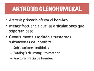 ARTROSIS GLENOHUMERAL
•  Artrosis	
  primaria	
  afecta	
  el	
  hombro.	
  
•  Menor	
  frecuencia	
  que	
  las	
  arHculaciones	
  que	
  
soportan	
  peso	
  
•  Generalmente	
  asociado	
  a	
  trastornos	
  
subyacentes	
  del	
  hombro	
  
– Subluxaciones	
  múlHples	
  
– Patología	
  del	
  manguito	
  rotador	
  
– Fractura	
  previa	
  de	
  hombro	
  
 