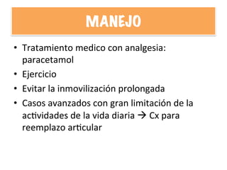 MANEJO
•  Tratamiento	
  medico	
  con	
  analgesia:	
  
paracetamol	
  
•  Ejercicio	
  
•  Evitar	
  la	
  inmovilización	
  prolongada	
  
•  Casos	
  avanzados	
  con	
  gran	
  limitación	
  de	
  la	
  
acHvidades	
  de	
  la	
  vida	
  diaria	
  à	
  Cx	
  para	
  
reemplazo	
  arHcular	
  
 
