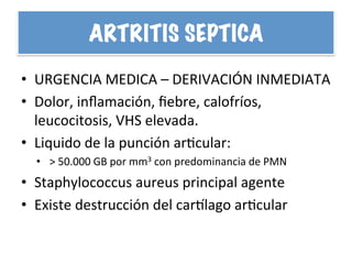 ARTRITIS SEPTICA
•  URGENCIA	
  MEDICA	
  –	
  DERIVACIÓN	
  INMEDIATA	
  
•  Dolor,	
  inﬂamación,	
  ﬁebre,	
  calofríos,	
  
leucocitosis,	
  VHS	
  elevada.	
  
•  Liquido	
  de	
  la	
  punción	
  arHcular:	
  	
  
•  >	
  50.000	
  GB	
  por	
  mm3	
  con	
  predominancia	
  de	
  PMN	
  
•  Staphylococcus	
  aureus	
  principal	
  agente	
  
•  Existe	
  destrucción	
  del	
  carplago	
  arHcular	
  
 