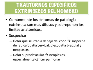 TRASTORNOS ESPECIFICOS
EXTRINSECOS DEL HOMBRO
•  Comúnmente	
  los	
  síntomas	
  de	
  patología	
  
extrínseca	
  son	
  mas	
  difusos	
  y	
  sobreponen	
  los	
  
limites	
  anatómicos.	
  
•  Sospechar	
  
– Dolor	
  que	
  se	
  irradia	
  debajo	
  del	
  codo	
  à	
  sospecha	
  
de	
  radiculopapa	
  cervical,	
  plexopapa	
  braquial	
  y	
  
neoplasias	
  
– Dolor	
  supraclavicular	
  à	
  neoplasias,	
  
especialmente	
  cáncer	
  pulmonar	
  
 
