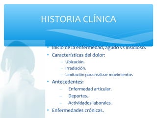  Inicio de la enfermedad, agudo vs insidioso.
 Características del dolor:
− Ubicación.
− Irradiación.
− Limitación para realizar movimientos
 Antecedentes:
– Enfermedad articular.
– Deportes.
– Actividades laborales.
 Enfermedades crónicas.
HISTORIA CLÍNICA
 