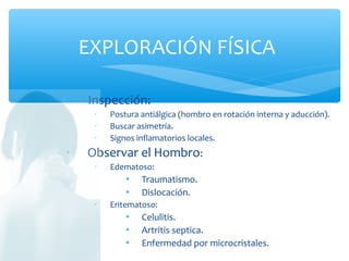 ∗ Inspección:
 Postura antiálgica (hombro en rotación interna y aducción).
 Buscar asimetría.
 Signos inflamatorios locales.
∗ Observar el Hombro:
 Edematoso:
 Traumatismo.
 Dislocación.
 Eritematoso:
 Celulitis.
 Artritis septica.
 Enfermedad por microcristales.
EXPLORACIÓN FÍSICA
 
