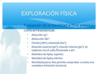  Evaluación de la movilidad activa, pasiva y
contrarresistencia:
 Aducción: 45º.
 Abducción 180º.
 Flexión (180º), extensión (60º).
 Rotación externa (90º), rotación interna (90º). Se
exploran con el codo flexionado a 90º.
 Maniobra de Apley superior.
 Maniobra de Apley inferior:
 Movilidad pasiva: Nos permite comprobar si existe una
verdadera limitación funcional.
EXPLORACIÓN FÍSICA
 