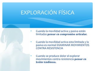  Cuando la movilidad activa y pasiva están
limitadas pensar en compromiso articular.
 Cuando la movilidad activa esta limitada y la
pasiva es normal EXAMINAR MOVIMIENTOS
CONTRA RESISTENCIA
 Cuando se produce dolor al explorar
movimientos contra resistencia pensar en
lesión tendinosa.
EXPLORACIÓN FÍSICA
 