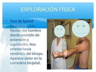 EXPLORACIÓN FÍSICA
• Test de Speed:
Resistencia a la
flexión del hombro
desde posición de
extensión y
supinación. Nos
orienta hacia
tendinitis del bíceps.
Aparece dolor en la
corredera bicipital.
 