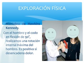 EXPLORACIÓN FÍSICA
• Maniobra de Hawkins
Kennedy.
Con el hombro y el codo
en flexión de 90°,
realizamos una rotación
interna máxima del
hombro. Es positiva si
desencadena dolor.
 