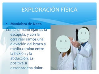 EXPLORACIÓN FÍSICA
• Maniobra de Neer.
Con una mano fijamos la
escápula, y con la
otra realizamos una
elevación del brazo a
medio camino entre
la flexión y la
abducción. Es
positiva si
desencadena dolor.
 