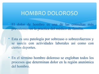 
El dolor de hombro es una de las consultas más
prevalentes en la practica del médico de familia.

Esta es una patología por sobreuso o sobreesfuerzos y
se asocia con actividades laborales así como con
ciertos deportes.

En el término hombro doloroso se engloban todos los
procesos que determinan dolor en la región anatómica
del hombro.
HOMBRO DOLOROSO
 