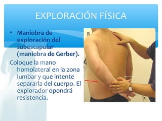 EXPLORACIÓN FÍSICA
• Maniobra de
exploración del
subescapular
(maniobra de Gerber).
Coloque la mano
homolateral en la zona
lumbar y que intente
separarla del cuerpo. El
explorador opondrá
resistencia.
 
