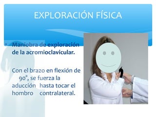EXPLORACIÓN FÍSICA
• Maniobra de exploración
de la acromioclavicular.
Con el brazo en flexión de
90°, se fuerza la
aducción hasta tocar el
hombro contralateral.
 