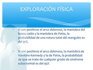  Si son positivos el arco doloroso, la maniobra del
brazo caído y la maniobra de Patte, la
probabilidad de una rotura total del manguito es
del 91%.
 Si son positivos el arco doloroso, la maniobra de
Hawkins-Kennedy y la de Patte, la probabilidad
de que se trate de cualquier grado de síndrome
subacromial es del 95%
EXPLORACIÓN FÍSICA
 