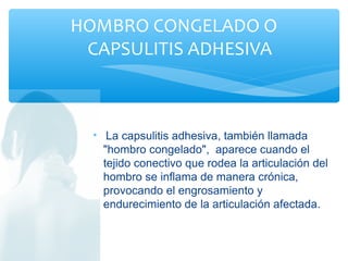 • La capsulitis adhesiva, también llamada
"hombro congelado", aparece cuando el
tejido conectivo que rodea la articulación del
hombro se inflama de manera crónica,
provocando el engrosamiento y
endurecimiento de la articulación afectada.
HOMBRO CONGELADO O
CAPSULITIS ADHESIVA
 