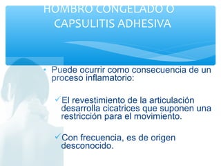 • Puede ocurrir como consecuencia de un
proceso inflamatorio:
El revestimiento de la articulación
desarrolla cicatrices que suponen una
restricción para el movimiento.
Con frecuencia, es de origen
desconocido.
HOMBRO CONGELADO O
CAPSULITIS ADHESIVA
 