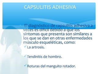 • El diagnóstico de capsulitis adhesiva a
veces es difícil debido a que los
síntomas que presenta son similares a
los que se dan en otras enfermedades
músculo esqueléticas, como:
La artrosis.
Tendinitis de hombro.
Roturas del manguito rotador.
HOMBRO CONGELADO O
CAPSULITIS ADHESIVA
 