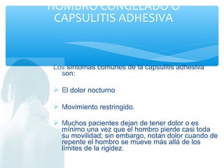 Los síntomas comunes de la capsulitis adhesiva
son:
 El dolor nocturno
 Movimiento restringido.
 Muchos pacientes dejan de tener dolor o es
mínimo una vez que el hombro pierde casi toda
su movilidad; sin embargo, notan dolor cuando de
repente el hombro se mueve más allá de los
límites de la rigidez.
HOMBRO CONGELADO O
CAPSULITIS ADHESIVA
 