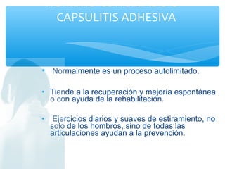 • Normalmente es un proceso autolimitado.
• Tiende a la recuperación y mejoría espontánea
o con ayuda de la rehabilitación.
• Ejercicios diarios y suaves de estiramiento, no
solo de los hombros, sino de todas las
articulaciones ayudan a la prevención.
HOMBRO CONGELADO O
CAPSULITIS ADHESIVA
 