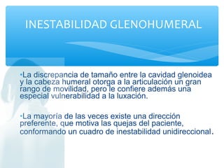 •La discrepancia de tamaño entre la cavidad glenoidea
y la cabeza humeral otorga a la articulación un gran
rango de movilidad, pero le confiere además una
especial vulnerabilidad a la luxación.
•La mayoría de las veces existe una dirección
preferente, que motiva las quejas del paciente,
conformando un cuadro de inestabilidad unidireccional.
INESTABILIDAD GLENOHUMERAL
 