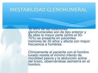 • El 95% de las luxaciones
glenohumerales son de tipo anterior y
de ellas la mayor parte (entre el 50-
70%) se presenta en pacientes
menores de 30 años y afecta con mayor
frecuencia a hombres.
• Clínicamente el paciente con el hombro
luxado resiste el mínimo intento de
movilidad pasiva y la abducción activa
del brazo, observándose asimetría en el
hombro.
INESTABILIDAD GLENOHUMERAL
 