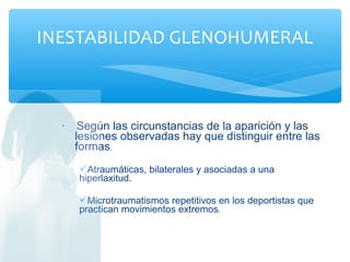 • Según las circunstancias de la aparición y las
lesiones observadas hay que distinguir entre las
formas.
Atraumáticas, bilaterales y asociadas a una
hiperlaxitud.
Microtraumatismos repetitivos en los deportistas que
practican movimientos extremos.
INESTABILIDAD GLENOHUMERAL
 