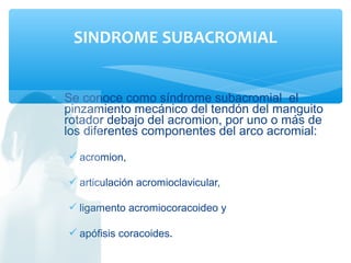 • Se conoce como síndrome subacromial el
pinzamiento mecánico del tendón del manguito
rotador debajo del acromion, por uno o más de
los diferentes componentes del arco acromial:
 acromion,
 articulación acromioclavicular,
 ligamento acromiocoracoideo y
 apófisis coracoides.
SINDROME SUBACROMIAL
 