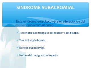 • Este sindrome engloba diversas alteraciones del
espacio subacromial como:
 Tendinosis del manguito del rotador y del biceps.
 Tendinitis calcificante.
 Bursitis subacromial.
 Rotura del manguito del rotador.
SINDROME SUBACROMIAL
 