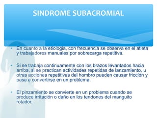 • En cuanto a la etiologia, con frecuencia se observa en el atleta
y trabajadores manuales por sobrecarga repetitiva.
• Si se trabaja continuamente con los brazos levantados hacia
arriba, si se practican actividades repetidas de lanzamiento, u
otras acciones repetitivas del hombro pueden causar fricción y
pasa a convertirse en un problema.
• El pinzamiento se convierte en un problema cuando se
produce irritación o daño en los tendones del manguito
rotador.
SINDROME SUBACROMIAL
 