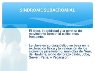 • El dolor, la debilidad y la pérdida de
movimiento forman la clínica mas
frecuente.
• La clave en su diagnóstico se basa en la
exploración física y la valoración de los
signos de pinzamiento, maniobra de Neer,
de Hawkins, signo del brazo caído, Jobe,
Server, Patte, y Yegarsson.
SINDROME SUBACROMIAL
 
