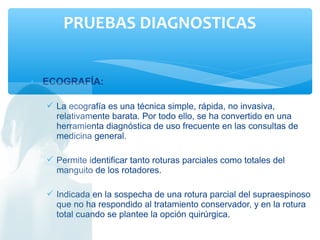 • ECOGRAFÍA:
 La ecografía es una técnica simple, rápida, no invasiva,
relativamente barata. Por todo ello, se ha convertido en una
herramienta diagnóstica de uso frecuente en las consultas de
medicina general.
 Permite identificar tanto roturas parciales como totales del
manguito de los rotadores.
 Indicada en la sospecha de una rotura parcial del supraespinoso
que no ha respondido al tratamiento conservador, y en la rotura
total cuando se plantee la opción quirúrgica.
PRUEBAS DIAGNOSTICAS
 