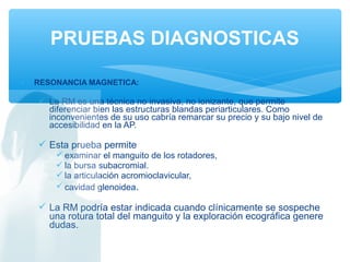 • RESONANCIA MAGNETICA:
 La RM es una técnica no invasiva, no ionizante, que permite
diferenciar bien las estructuras blandas periarticulares. Como
inconvenientes de su uso cabría remarcar su precio y su bajo nivel de
accesibilidad en la AP.
 Esta prueba permite
 examinar el manguito de los rotadores,
 la bursa subacromial.
 la articulación acromioclavicular,
 cavidad glenoidea.
 La RM podría estar indicada cuando clínicamente se sospeche
una rotura total del manguito y la exploración ecográfica genere
dudas.
PRUEBAS DIAGNOSTICAS
 