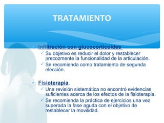 • Infiltración con glucocorticoides
 Su objetivo es reducir el dolor y restablecer
precozmente la funcionalidad de la articulación.
 Se recomienda como tratamiento de segunda
elección.
• Fisioterapia.
 Una revisión sistemática no encontró evidencias
suficientes acerca de los efectos de la fisioterapia.
 Se recomienda la práctica de ejercicios una vez
superada la fase aguda con el objetivo de
restablecer la movilidad.
TRATAMIENTO
 