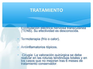 • Estimulación eléctrica nerviosa transcutánea
(TENS). Su efectividad es desconocida.
• Termoterapia (frío o calor).
• Antiinflamatorios tópicos.
• Cirugía: La valoración quirúrgica se debe
realizar en las roturas tendinosas totales y en
los casos que no mejoran tras 6 meses de
tratamiento conservador.
TRATAMIENTO
 