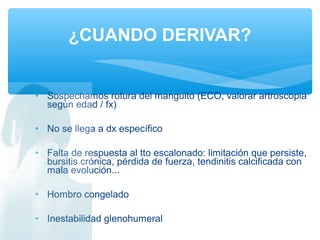 • Sospechamos rotura del manguito (ECO, valorar artroscopia
según edad / fx)
• No se llega a dx específico
• Falta de respuesta al tto escalonado: limitación que persiste,
bursitis crónica, pérdida de fuerza, tendinitis calcificada con
mala evolución...
• Hombro congelado
• Inestabilidad glenohumeral
¿CUANDO DERIVAR?
 