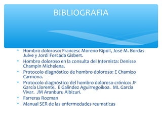 • Hombro doloroso: Francesc Moreno Ripoll, José M. Bordas
Julve y Jordi Forcada Gisbert.
• Hombro doloroso en la consulta del Internista: Denisse
Champin Michelena.
• Protocolo diagnóstico de hombro doloroso: E Chamizo
Carmona.
• Protocolo diagnóstico del hombro doloroso crónico: JF
García Llorente. E Galíndez Aguirregoikoa. ML García
Vivar. JM Aranburu Albizuri.
• Farreras Rozman
• Manual SER de las enfermedades reumaticas
BIBLIOGRAFIA
 