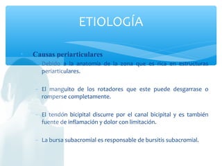  Causas periarticulares
− Debido a la anatomía de la zona que es rica en estructuras
periarticulares.
− El manguito de los rotadores que este puede desgarrase o
romperse completamente.
− El tendón bicipital discurre por el canal bicipital y es también
fuente de inflamación y dolor con limitación.
− La bursa subacromial es responsable de bursitis subacromial.
ETIOLOGÍA
 