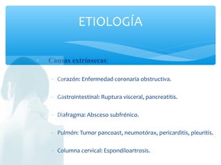  Causas extrínsecas:
− Corazón: Enfermedad coronaria obstructiva.
− Gastrointestinal: Ruptura visceral, pancreatitis.
− Diafragma: Absceso subfrénico.
− Pulmón: Tumor pancoast, neumotórax, pericarditis, pleuritis.
− Columna cervical: Espondiloartrosis.
ETIOLOGÍA
 