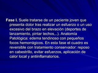 Fase I.  Suele tratarse de un paciente joven que presenta dolor tras realizar un esfuerzo o un uso excesivo del brazo en elevación (deportes de lanzamiento, pintar techos,..). Anatomía Patológica: edema tendinoso con pequeños focos hemorrágicos. En esta fase el cuadro es reversible con tratamiento conservador: reposo en cabestrillo, evitar esfuerzos, aplicación de calor local y antiinflamatorios. 