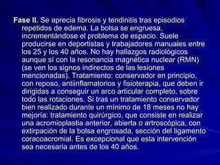 Fase II.  Se aprecia fibrosis y tendinitis tras episodios repetidos de edema. La bolsa se engruesa, incrementándose el problema de espacio. Suele producirse en deportistas y trabajadores manuales entre los 25 y los 40 años. No hay hallazgos radiológicos aunque sí con la resonancia magnética nuclear (RMN) (se ven los signos indirectos de las lesiones mencionadas). Tratamiento: conservador en principio, con reposo, antiinflamatorios y fisioterapia, que deben ir dirigidas a conseguir un arco articular completo, sobre todo las rotaciones. Si tras un tratamiento conservador bien realizado durante un mínimo de 18 meses no hay mejoría: tratamiento quirúrgico, que consiste en realizar una acromioplastia anterior, abierta o artroscópica, con extirpación de la bolsa engrosada, sección del ligamento coracoacromial. Es excepcional que esta intervención sea necesaria antes de los 40 años. 