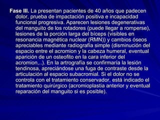 Fase III.  La presentan pacientes de 40 años que padecen dolor, prueba de impactación positiva e incapacidad funcional progresiva. Aparecen lesiones degenerativas del manguito de los rotadores (puede llegar a romperse), lesiones de la porción larga del bíceps (visibles en resonancia magnética nuclear (RMN)) y cambios óseos apreciables mediante radiografía simple (disminución del espacio entre el acromion y la cabeza humeral, eventual aparición de un osteofito en la cara inferior del acromion,..). En la artrografía se confirmaría la lesión tendinosa, apreciándose una fuga de contraste desde la articulación al espacio subacromial. Si el dolor no se controla con el tratamiento conservador, está indicado el tratamiento quirúrgico (acromioplastia anterior y eventual reparación del manguito si es posible). 
