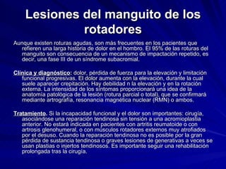 Lesiones del manguito de los rotadores Aunque existen roturas agudas, son más frecuentes en los pacientes que refieren una larga historia de dolor en el hombro. El 95% de las roturas del manguito son consecuencia de un mecanismo de impactación repetido, es decir, una fase III de un síndrome subacromial. Clínica y diagnóstico :  dolor, pérdida de fuerza para la elevación y limitación funcional progresivas. El dolor aumenta con la elevación, durante la cual suele aparecer crepitación. Hay debilidad n la elevación y en la rotación externa. La intensidad de los síntomas proporcionará una idea de la anatomía patológica de la lesión (rotura parcial o total), que se confirmará mediante artrografía, resonancia magnética nuclear (RMN) o ambos. Tratamiento .  Si la incapacidad funcional y el dolor son importantes: cirugía, asociándose una reparación tendinosa sin tensión a una acromioplastia anterior. No estará indicada en pacientes con artritis reumatoide o con artrosis glenohumeral, o con músculos rotadores externos muy atrofiados por el desuso. Cuando la reparación tendinosa no es posible por la gran pérdida de sustancia tendinosa o graves lesiones de generativas a veces se usan plastias o injertos tendinosos. Es importante seguir una rehabilitación prolongada tras la cirugía.  